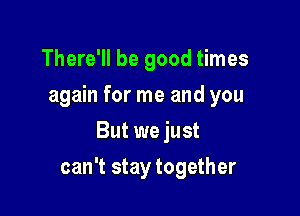 There'll be good times
again for me and you
But we just

can't stay together