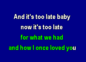 And it's too late baby
now it's too late
for what we had

and how I once loved you