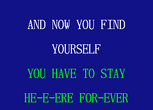 AND NOW YOU FIND
YOURSELF
YOU HAVE TO STAY

HE-E-ERE FOR-EVER l