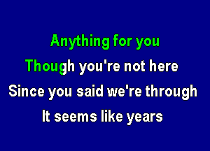 Anything for you
Though you're not here

Since you said we're through

It seems like years