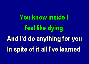 You know inside I
feel like dying

And I'd do anything for you
In spite of it all I've learned