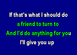 If that's what I should do
a friend to turn to

And I'd do anything for you
I'll give you up