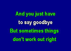 And you just have
to say goodbye

But sometimes things

don't work out right