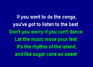 If you want to do the conga,
you've got to listen to the beat
Don't you worry if you can't dance
Let the music move your feet
It's the rhythm ofthe island.
and like sugar cane so sweet