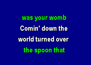 was your womb

Comin' down the
world turned over
the spoon that