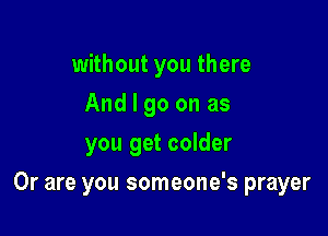 without you there
And I go on as
you get colder

Or are you someone's prayer