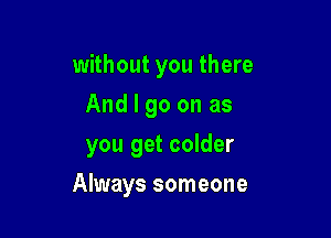without you there
And I go on as
you get colder

Always someone