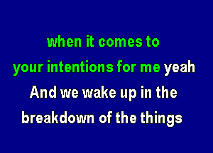 when it comes to
your intentions for me yeah
And we wake up in the

breakdown of the things