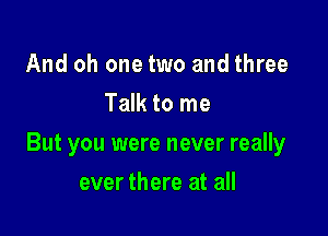 And oh one two and three
Talk to me

But you were never really

ever there at all