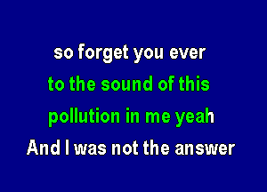 so forget you ever
to the sound ofthis

pollution in me yeah

And I was not the answer