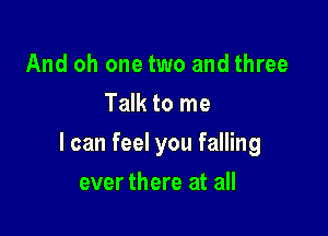 And oh one two and three
Talk to me

I can feel you falling

ever there at all