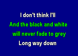 I don't think I'll
And the black and white

will never fade to grey

Long way down