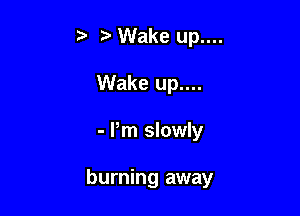 Wake up....
Wake up....

- Pm slowly

burning away