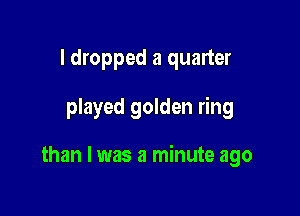 I dropped a quarter

played golden ring

than I was a minute ago