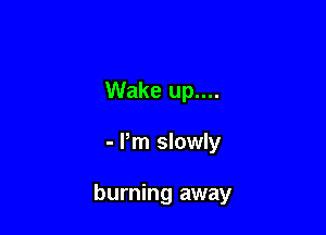 Wake up....

- Pm slowly

burning away