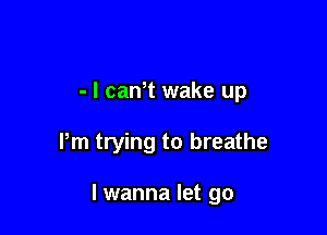 - l can t wake up

Pm trying to breathe

I wanna let go