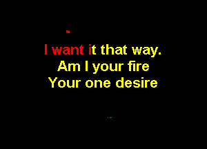I want it that way.
Am I your fire

Your one desire