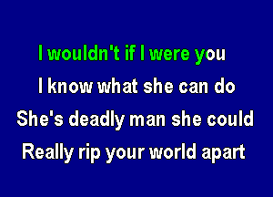 lwouldn't if I were you
I know what she can do
She's deadly man she could

Really rip your world apart