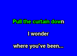 Pull the curtain down

I wonder

where yowve been...