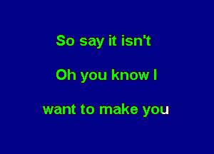 So say it isn't

Oh you know I

want to make you