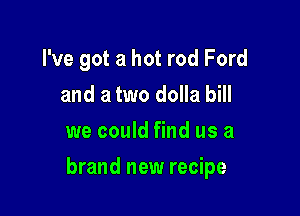I've got a hot rod Ford
and a two dolla bill
we could find us a

brand new recipe