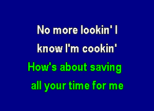 No more lookin'l
know I'm cookin'

How's about saving

all your time for me