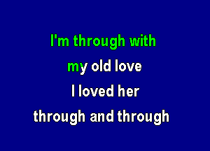 I'm through with
my old love
I loved her

through and through