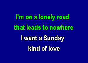I'm on a lonely road
that leads to nowhere

lwant a Sunday

kind of love