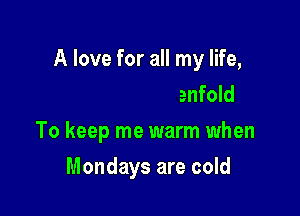 A love for all my life,

someone to enfold
To keep me warm when
Mondays are cold