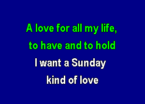 A love for all my life,
to have and to hold

lwant a Sunday

kind of love