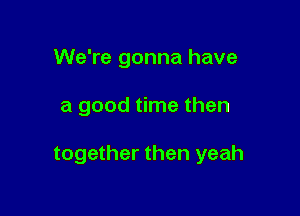 We're gonna have

a good time then

together then yeah