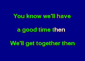 You know we'll have

a good time then

We'll get together then