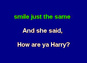 smile just the same

And she said,

How are ya Harry?