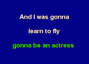 And I was gonna

learn to 11y

gonna be an actress