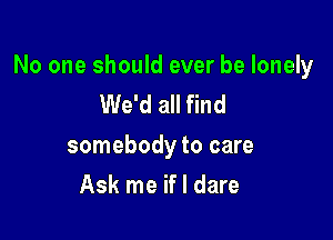 No one should ever be lonely
We'd all find

somebody to care

Ask me if I dare