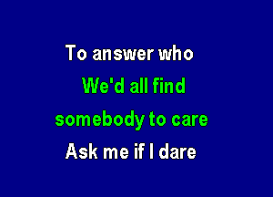 To answer who
We'd all find

somebody to care

Ask me if I dare