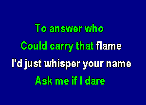 To answer who
Could carry that flame

I'd just whisper your name

Ask me if I dare
