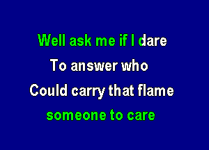 Well ask me if I dare
To answer who

Could carry that flame

someone to care