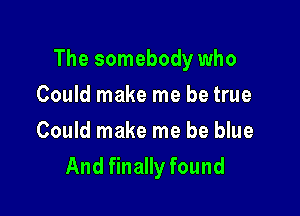 The somebody who

Could make me be true
Could make me be blue
And finally found