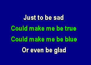 Just to be sad
Could make me be true
Could make me be blue

Or even be glad