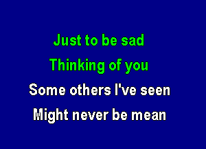 Just to be sad
Thinking of you

Some others I've seen
Might never be mean