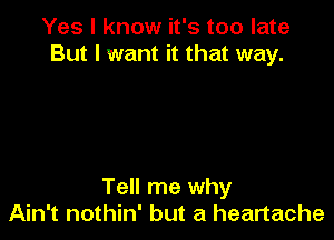 Yes I know it's too late
But I want it that way.

Tell me why
Ain't nothin' but a heartache