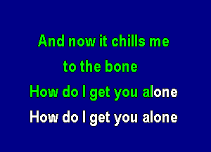 And now it chills me
to the bone
How do I get you alone

How do I get you alone