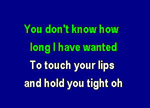 You don't know how
long I have wanted

To touch your lips

and hold you tight oh