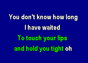 You don't know how long
I have waited
To touch your lips

and hold you tight oh