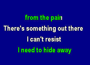 from the pain
There's something out there
I can't resist

lneed to hide away