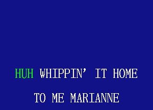 HUH WHIPPIW IT HOME
TO ME MARIANNE