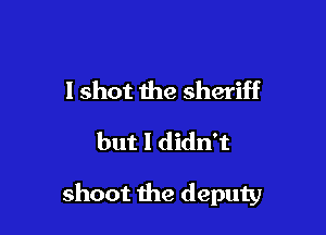 I shot the sheriff
but I didn't

shoot the deputy