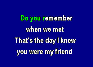 Do you remember
when we met

That's the day I knew
you were my friend