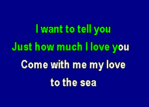 I want to tell you
Just how much I love you

Come with me my love

to the sea